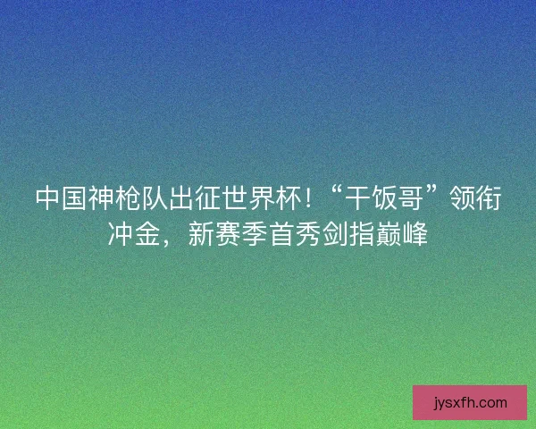中国神枪队出征世界杯！“干饭哥” 领衔冲金，新赛季首秀剑指巅峰