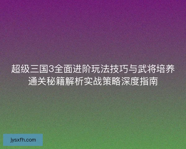 超级三国3全面进阶玩法技巧与武将培养通关秘籍解析实战策略深度指南
