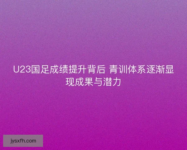 U23国足成绩提升背后 青训体系逐渐显现成果与潜力