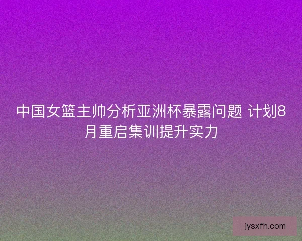 中国女篮主帅分析亚洲杯暴露问题 计划8月重启集训提升实力