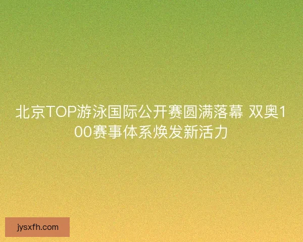 北京TOP游泳国际公开赛圆满落幕 双奥100赛事体系焕发新活力