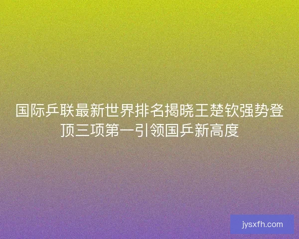 国际乒联最新世界排名揭晓王楚钦强势登顶三项第一引领国乒新高度