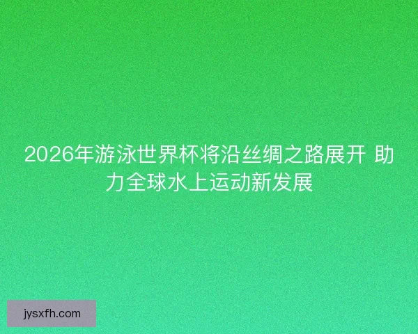 2026年游泳世界杯将沿丝绸之路展开 助力全球水上运动新发展
