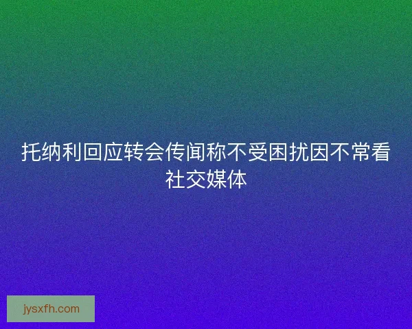 托纳利回应转会传闻称不受困扰因不常看社交媒体