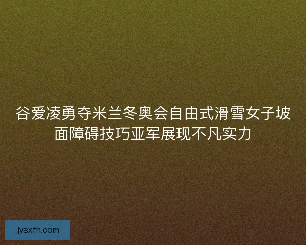 谷爱凌勇夺米兰冬奥会自由式滑雪女子坡面障碍技巧亚军展现不凡实力
