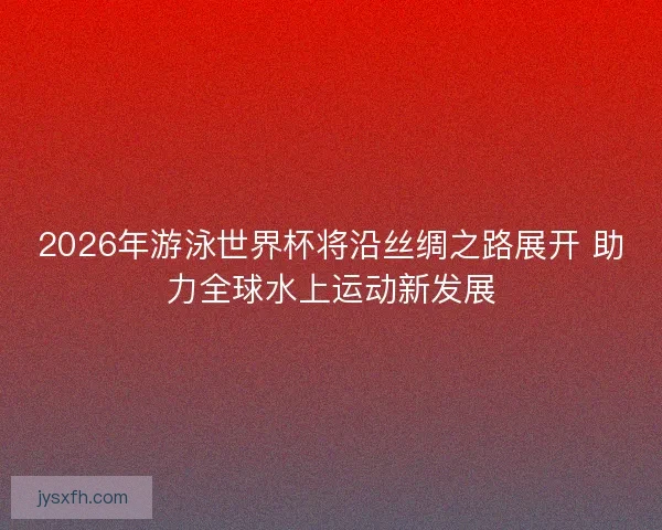 2026年游泳世界杯将沿丝绸之路展开 助力全球水上运动新发展