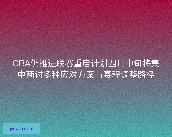 CBA仍推进联赛重启计划四月中旬将集中商讨多种应对方案与赛程调整路径