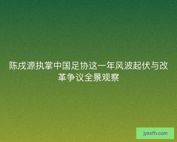 陈戌源执掌中国足协这一年风波起伏与改革争议全景观察