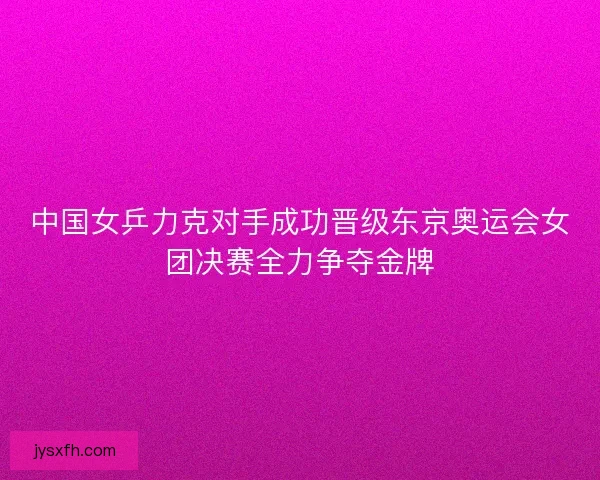 中国女乒力克对手成功晋级东京奥运会女团决赛全力争夺金牌