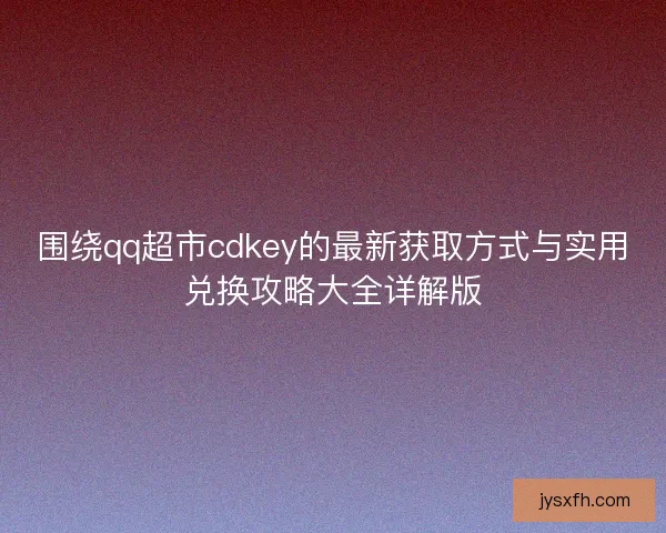 围绕qq超市cdkey的最新获取方式与实用兑换攻略大全详解版